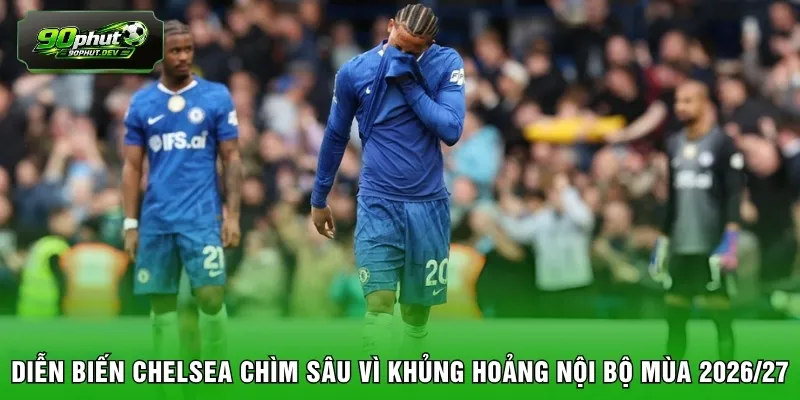 Diễn biến Chelsea chìm sâu vì khủng hoảng nội bộ mùa 2026/27