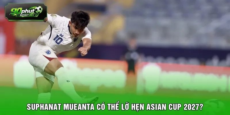 Suphanat Mueanta có thể lỡ hẹn Asian Cup 2027? 